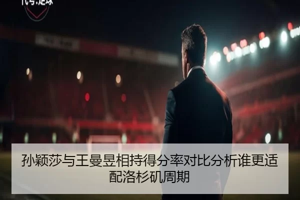 孙颖莎与王曼昱相持得分率对比分析谁更适配洛杉矶周期