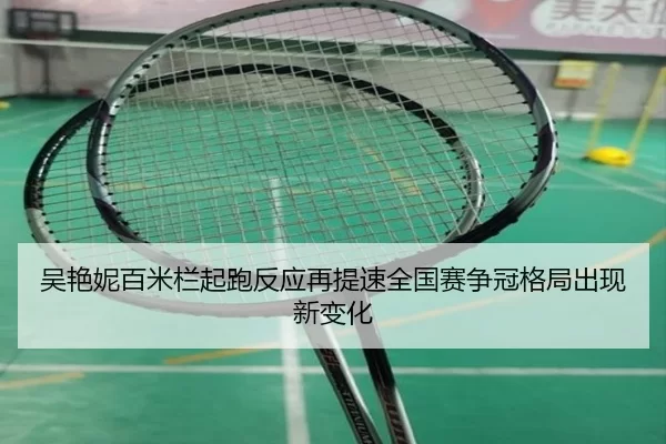 吴艳妮百米栏起跑反应再提速全国赛争冠格局出现新变化